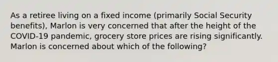 As a retiree living on a fixed income (primarily Social Security benefits), Marlon is very concerned that after the height of the COVID-19 pandemic, grocery store prices are rising significantly. Marlon is concerned about which of the following?