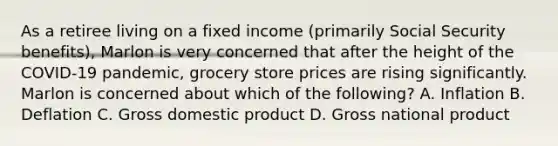 As a retiree living on a fixed income (primarily Social Security benefits), Marlon is very concerned that after the height of the COVID-19 pandemic, grocery store prices are rising significantly. Marlon is concerned about which of the following? A. Inflation B. Deflation C. Gross domestic product D. Gross national product