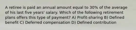 A retiree is paid an annual amount equal to 30% of the average of his last five years' salary. Which of the following retirement plans offers this type of payment? A) Profit-sharing B) Defined benefit C) Deferred compensation D) Defined contribution