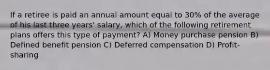 If a retiree is paid an annual amount equal to 30% of the average of his last three years' salary, which of the following retirement plans offers this type of payment? A) Money purchase pension B) Defined benefit ​pension C) Deferred compensation D) Profit-sharing