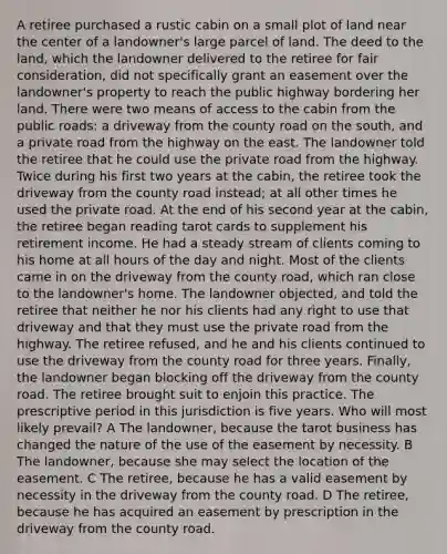 A retiree purchased a rustic cabin on a small plot of land near the center of a landowner's large parcel of land. The deed to the land, which the landowner delivered to the retiree for fair consideration, did not specifically grant an easement over the landowner's property to reach the public highway bordering her land. There were two means of access to the cabin from the public roads: a driveway from the county road on the south, and a private road from the highway on the east. The landowner told the retiree that he could use the private road from the highway. Twice during his first two years at the cabin, the retiree took the driveway from the county road instead; at all other times he used the private road. At the end of his second year at the cabin, the retiree began reading tarot cards to supplement his retirement income. He had a steady stream of clients coming to his home at all hours of the day and night. Most of the clients came in on the driveway from the county road, which ran close to the landowner's home. The landowner objected, and told the retiree that neither he nor his clients had any right to use that driveway and that they must use the private road from the highway. The retiree refused, and he and his clients continued to use the driveway from the county road for three years. Finally, the landowner began blocking off the driveway from the county road. The retiree brought suit to enjoin this practice. The prescriptive period in this jurisdiction is five years. Who will most likely prevail? A The landowner, because the tarot business has changed the nature of the use of the easement by necessity. B The landowner, because she may select the location of the easement. C The retiree, because he has a valid easement by necessity in the driveway from the county road. D The retiree, because he has acquired an easement by prescription in the driveway from the county road.