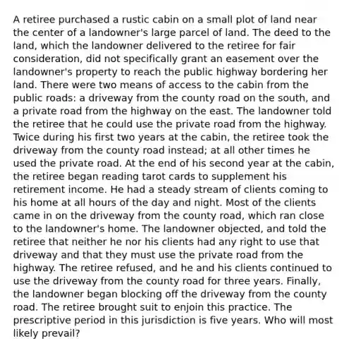 A retiree purchased a rustic cabin on a small plot of land near the center of a landowner's large parcel of land. The deed to the land, which the landowner delivered to the retiree for fair consideration, did not specifically grant an easement over the landowner's property to reach the public highway bordering her land. There were two means of access to the cabin from the public roads: a driveway from the county road on the south, and a private road from the highway on the east. The landowner told the retiree that he could use the private road from the highway. Twice during his first two years at the cabin, the retiree took the driveway from the county road instead; at all other times he used the private road. At the end of his second year at the cabin, the retiree began reading tarot cards to supplement his retirement income. He had a steady stream of clients coming to his home at all hours of the day and night. Most of the clients came in on the driveway from the county road, which ran close to the landowner's home. The landowner objected, and told the retiree that neither he nor his clients had any right to use that driveway and that they must use the private road from the highway. The retiree refused, and he and his clients continued to use the driveway from the county road for three years. Finally, the landowner began blocking off the driveway from the county road. The retiree brought suit to enjoin this practice. The prescriptive period in this jurisdiction is five years. Who will most likely prevail?