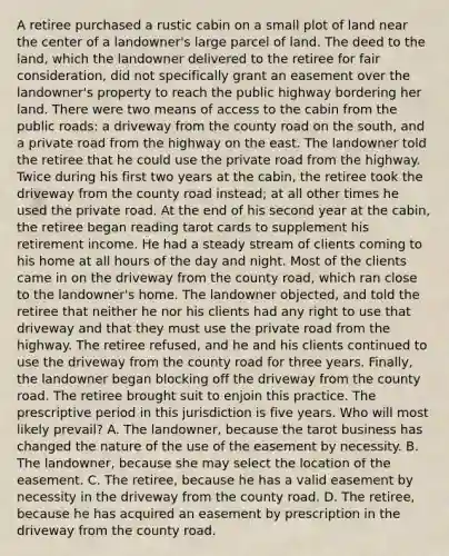 A retiree purchased a rustic cabin on a small plot of land near the center of a landowner's large parcel of land. The deed to the land, which the landowner delivered to the retiree for fair consideration, did not specifically grant an easement over the landowner's property to reach the public highway bordering her land. There were two means of access to the cabin from the public roads: a driveway from the county road on the south, and a private road from the highway on the east. The landowner told the retiree that he could use the private road from the highway. Twice during his first two years at the cabin, the retiree took the driveway from the county road instead; at all other times he used the private road. At the end of his second year at the cabin, the retiree began reading tarot cards to supplement his retirement income. He had a steady stream of clients coming to his home at all hours of the day and night. Most of the clients came in on the driveway from the county road, which ran close to the landowner's home. The landowner objected, and told the retiree that neither he nor his clients had any right to use that driveway and that they must use the private road from the highway. The retiree refused, and he and his clients continued to use the driveway from the county road for three years. Finally, the landowner began blocking off the driveway from the county road. The retiree brought suit to enjoin this practice. The prescriptive period in this jurisdiction is five years. Who will most likely prevail? A. The landowner, because the tarot business has changed the nature of the use of the easement by necessity. B. The landowner, because she may select the location of the easement. C. The retiree, because he has a valid easement by necessity in the driveway from the county road. D. The retiree, because he has acquired an easement by prescription in the driveway from the county road.