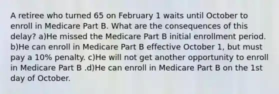 A retiree who turned 65 on February 1 waits until October to enroll in Medicare Part B. What are the consequences of this delay? a)He missed the Medicare Part B initial enrollment period. b)He can enroll in Medicare Part B effective October 1, but must pay a 10% penalty. c)He will not get another opportunity to enroll in Medicare Part B .d)He can enroll in Medicare Part B on the 1st day of October.