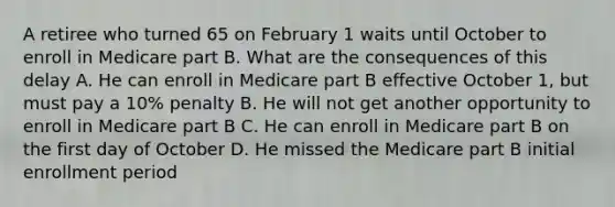 A retiree who turned 65 on February 1 waits until October to enroll in Medicare part B. What are the consequences of this delay A. He can enroll in Medicare part B effective October 1, but must pay a 10% penalty B. He will not get another opportunity to enroll in Medicare part B C. He can enroll in Medicare part B on the first day of October D. He missed the Medicare part B initial enrollment period