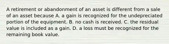 A retirement or abandonment of an asset is different from a sale of an asset because A. a gain is recognized for the undepreciated portion of the equipment. B. no cash is received. C. the residual value is included as a gain. D. a loss must be recognized for the remaining book value.