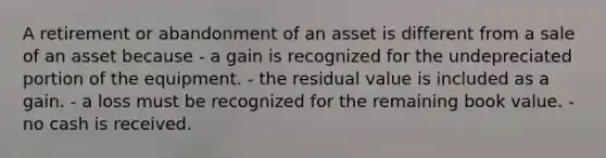 A retirement or abandonment of an asset is different from a sale of an asset because - a gain is recognized for the undepreciated portion of the equipment. - the residual value is included as a gain. - a loss must be recognized for the remaining book value. - no cash is received.