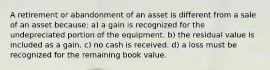 A retirement or abandonment of an asset is different from a sale of an asset because: a) a gain is recognized for the undepreciated portion of the equipment. b) the residual value is included as a gain. c) no cash is received. d) a loss must be recognized for the remaining book value.