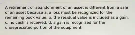 A retirement or abandonment of an asset is different from a sale of an asset because a. a loss must be recognized for the remaining book value. b. the residual value is included as a gain. c. no cash is received. d. a gain is recognized for the undepreciated portion of the equipment.