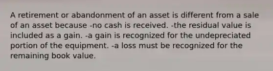 A retirement or abandonment of an asset is different from a sale of an asset because -no cash is received. -the residual value is included as a gain. -a gain is recognized for the undepreciated portion of the equipment. -a loss must be recognized for the remaining book value.