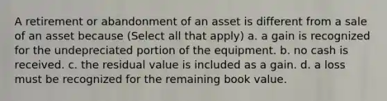 A retirement or abandonment of an asset is different from a sale of an asset because (Select all that apply) a. a gain is recognized for the undepreciated portion of the equipment. b. no cash is received. c. the residual value is included as a gain. d. a loss must be recognized for the remaining book value.