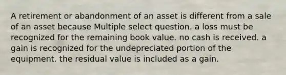 A retirement or abandonment of an asset is different from a sale of an asset because Multiple select question. a loss must be recognized for the remaining book value. no cash is received. a gain is recognized for the undepreciated portion of the equipment. the residual value is included as a gain.