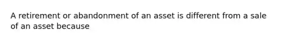 A retirement or abandonment of an asset is different from a sale of an asset because