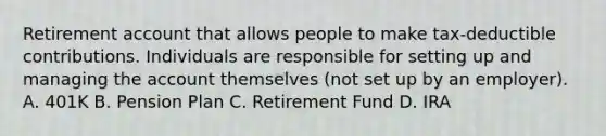 Retirement account that allows people to make tax-deductible contributions. Individuals are responsible for setting up and managing the account themselves (not set up by an employer). A. 401K B. Pension Plan C. Retirement Fund D. IRA