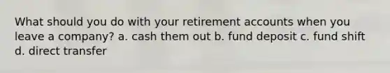 What should you do with your retirement accounts when you leave a company? a. cash them out b. fund deposit c. fund shift d. direct transfer