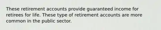 These retirement accounts provide guaranteed income for retirees for life. These type of retirement accounts are more common in the public sector.