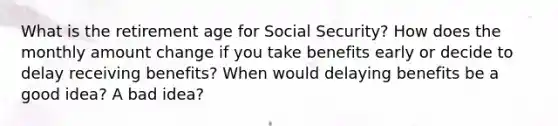 What is the retirement age for Social Security? How does the monthly amount change if you take benefits early or decide to delay receiving benefits? When would delaying benefits be a good idea? A bad idea?