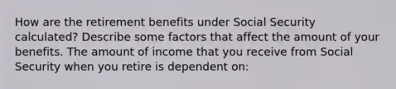 How are the retirement benefits under Social Security​ calculated? Describe some factors that affect the amount of your benefits. The amount of income that you receive from Social Security when you retire is dependent​ on: