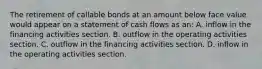 The retirement of callable bonds at an amount below face value would appear on a statement of cash flows as​ an: A. inflow in the financing activities section. B. outflow in the operating activities section. C. outflow in the financing activities section. D. inflow in the operating activities section.