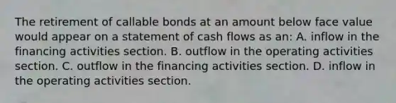 The retirement of callable bonds at an amount below face value would appear on a statement of cash flows as​ an: A. inflow in the financing activities section. B. outflow in the operating activities section. C. outflow in the financing activities section. D. inflow in the operating activities section.