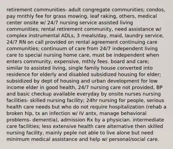 retirement communities- adult congregate communities; condos, pay mnthly fee for grass mowing, leaf raking, others, medical center onsite w/ 24/7 nursing service assisted living communities; rental retirement community, need assistance w/ complex instrumental ADLs, 3 meals/day, maid, laundry service, 24/7 RN on call provided on rental agreement continuing care communities; continuum of care from 24/7 independent living care to special nursing home care, must be independent when enters community, expensive, mthly fees. board and care; similar to assisted living, single family house converted into residence for elderly and disabled subsidized housing for elder; subsidized by dept of housing and urban development for low income elder in good health, 24/7 nursing care not provided, BP and basic checkup available everyday by onsite nurses nursing facilities- skilled nursing facility; 24hr nursing for people, serious health care needs but who do not require hospitalization (rehab a broken hip, tx an infection w/ IV antx, manage behavioral problems- dementia), admission Rx by a physician. intermediate care facilities; less extensive health care alternative then skilled nursing facility, mainly peple not able to live alone but need minimum medical assistance and help w/ personal/social care.