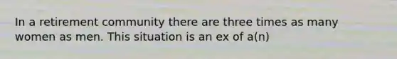 In a retirement community there are three times as many women as men. This situation is an ex of a(n)