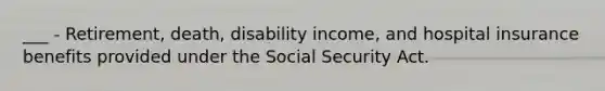 ___ - Retirement, death, disability income, and hospital insurance benefits provided under the Social Security Act.