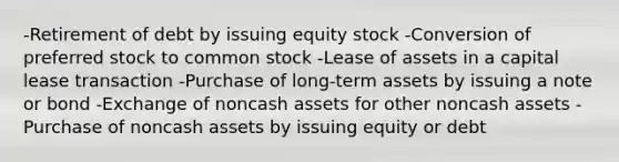 -Retirement of debt by issuing equity stock -Conversion of preferred stock to common stock -Lease of assets in a capital lease transaction -Purchase of long-term assets by issuing a note or bond -Exchange of noncash assets for other noncash assets -Purchase of noncash assets by issuing equity or debt