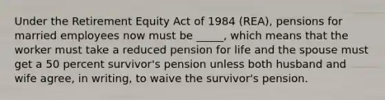 Under the Retirement Equity Act of 1984 (REA), pensions for married employees now must be _____, which means that the worker must take a reduced pension for life and the spouse must get a 50 percent survivor's pension unless both husband and wife agree, in writing, to waive the survivor's pension.