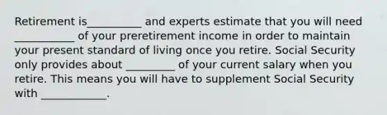 Retirement is__________ and experts estimate that you will need ___________ of your preretirement income in order to maintain your present standard of living once you retire. Social Security only provides about _________ of your current salary when you retire. This means you will have to supplement Social Security with ____________.