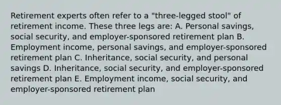 Retirement experts often refer to a "three-legged stool" of retirement income. These three legs are: A. Personal savings, social security, and employer-sponsored retirement plan B. Employment income, personal savings, and employer-sponsored retirement plan C. Inheritance, social security, and personal savings D. Inheritance, social security, and employer-sponsored retirement plan E. Employment income, social security, and employer-sponsored retirement plan