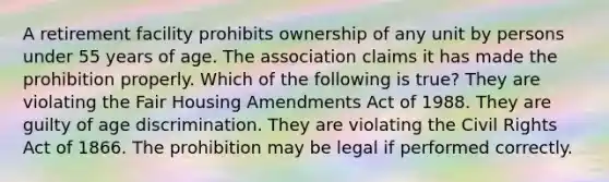 A retirement facility prohibits ownership of any unit by persons under 55 years of age. The association claims it has made the prohibition properly. Which of the following is true? They are violating the Fair Housing Amendments Act of 1988. They are guilty of age discrimination. They are violating the Civil Rights Act of 1866. The prohibition may be legal if performed correctly.