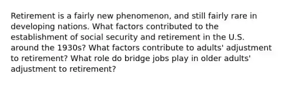 Retirement is a fairly new phenomenon, and still fairly rare in developing nations. What factors contributed to the establishment of social security and retirement in the U.S. around the 1930s? What factors contribute to adults' adjustment to retirement? What role do bridge jobs play in older adults' adjustment to retirement?