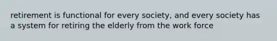 retirement is functional for every society, and every society has a system for retiring the elderly from the work force