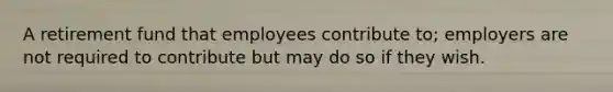 A retirement fund that employees contribute to; employers are not required to contribute but may do so if they wish.