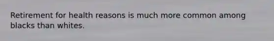 Retirement for health reasons is much more common among blacks than whites.
