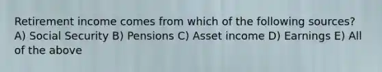 Retirement income comes from which of the following sources? A) Social Security B) Pensions C) Asset income D) Earnings E) All of the above