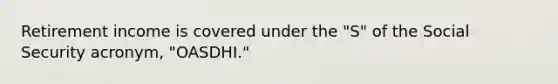 Retirement income is covered under the "S" of the Social Security acronym, "OASDHI."