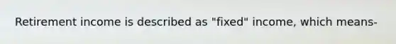 Retirement income is described as "fixed" income, which means-