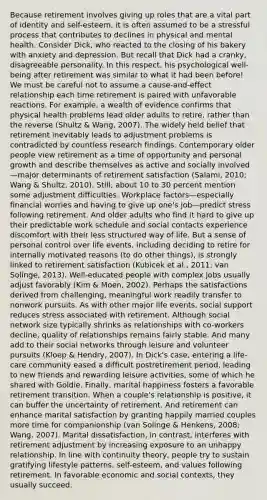 Because retirement involves giving up roles that are a vital part of identity and self-esteem, it is often assumed to be a stressful process that contributes to declines in physical and mental health. Consider Dick, who reacted to the closing of his bakery with anxiety and depression. But recall that Dick had a cranky, disagreeable personality. In this respect, his psychological well-being after retirement was similar to what it had been before! We must be careful not to assume a cause-and-effect relationship each time retirement is paired with unfavorable reactions. For example, a wealth of evidence confirms that physical health problems lead older adults to retire, rather than the reverse (Shultz & Wang, 2007). The widely held belief that retirement inevitably leads to adjustment problems is contradicted by countless research findings. Contemporary older people view retirement as a time of opportunity and personal growth and describe themselves as active and socially involved—major determinants of retirement satisfaction (Salami, 2010; Wang & Shultz, 2010). Still, about 10 to 30 percent mention some adjustment difficulties. Workplace factors—especially financial worries and having to give up one's job—predict stress following retirement. And older adults who find it hard to give up their predictable work schedule and social contacts experience discomfort with their less structured way of life. But a sense of personal control over life events, including deciding to retire for internally motivated reasons (to do other things), is strongly linked to retirement satisfaction (Kubicek et al., 2011; van Solinge, 2013). Well-educated people with complex jobs usually adjust favorably (Kim & Moen, 2002). Perhaps the satisfactions derived from challenging, meaningful work readily transfer to nonwork pursuits. As with other major life events, social support reduces stress associated with retirement. Although social network size typically shrinks as relationships with co-workers decline, quality of relationships remains fairly stable. And many add to their social networks through leisure and volunteer pursuits (Kloep & Hendry, 2007). In Dick's case, entering a life-care community eased a difficult postretirement period, leading to new friends and rewarding leisure activities, some of which he shared with Goldie. Finally, marital happiness fosters a favorable retirement transition. When a couple's relationship is positive, it can buffer the uncertainty of retirement. And retirement can enhance marital satisfaction by granting happily married couples more time for companionship (van Solinge & Henkens, 2008; Wang, 2007). Marital dissatisfaction, in contrast, interferes with retirement adjustment by increasing exposure to an unhappy relationship. In line with continuity theory, people try to sustain gratifying lifestyle patterns, self-esteem, and values following retirement. In favorable economic and social contexts, they usually succeed.