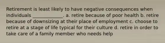 Retirement is least likely to have negative consequences when individuals _____________. a. retire because of poor health b. retire because of downsizing at their place of employment c. choose to retire at a stage of life typical for their culture d. retire in order to take care of a family member who needs help