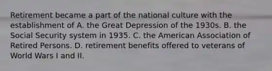 Retirement became a part of the national culture with the establishment of A. the Great Depression of the 1930s. B. the Social Security system in 1935. C. the American Association of Retired Persons. D. retirement benefits offered to veterans of World Wars I and II.