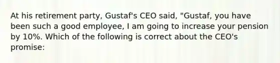 At his retirement party, Gustaf's CEO said, "Gustaf, you have been such a good employee, I am going to increase your pension by 10%. Which of the following is correct about the CEO's promise: