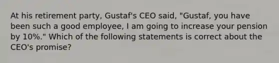 At his retirement party, Gustaf's CEO said, "Gustaf, you have been such a good employee, I am going to increase your pension by 10%." Which of the following statements is correct about the CEO's promise?