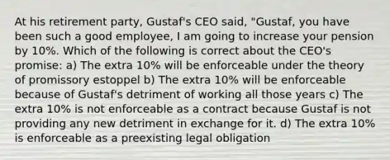 At his retirement party, Gustaf's CEO said, "Gustaf, you have been such a good employee, I am going to increase your pension by 10%. Which of the following is correct about the CEO's promise: a) The extra 10% will be enforceable under the theory of promissory estoppel b) The extra 10% will be enforceable because of Gustaf's detriment of working all those years c) The extra 10% is not enforceable as a contract because Gustaf is not providing any new detriment in exchange for it. d) The extra 10% is enforceable as a preexisting legal obligation