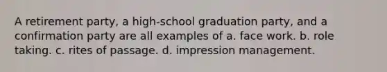 A retirement party, a high-school graduation party, and a confirmation party are all examples of a. face work. b. role taking. c. rites of passage. d. impression management.