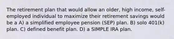 The retirement plan that would allow an older, high income, self-employed individual to maximize their retirement savings would be a A) a simplified employee pension (SEP) plan. B) solo 401(k) plan. C) defined benefit plan. D) a SIMPLE IRA plan.