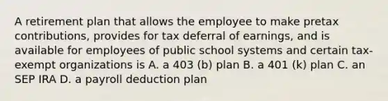 A retirement plan that allows the employee to make pretax contributions, provides for tax deferral of earnings, and is available for employees of public school systems and certain tax-exempt organizations is A. a 403 (b) plan B. a 401 (k) plan C. an SEP IRA D. a payroll deduction plan