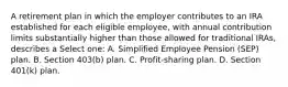 A retirement plan in which the employer contributes to an IRA established for each eligible employee, with annual contribution limits substantially higher than those allowed for traditional IRAs, describes a Select one: A. Simplified Employee Pension (SEP) plan. B. Section 403(b) plan. C. Profit-sharing plan. D. Section 401(k) plan.