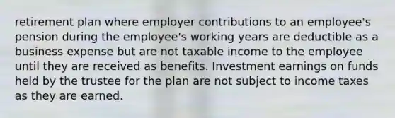 retirement plan where employer contributions to an employee's pension during the employee's working years are deductible as a business expense but are not taxable income to the employee until they are received as benefits. Investment earnings on funds held by the trustee for the plan are not subject to income taxes as they are earned.